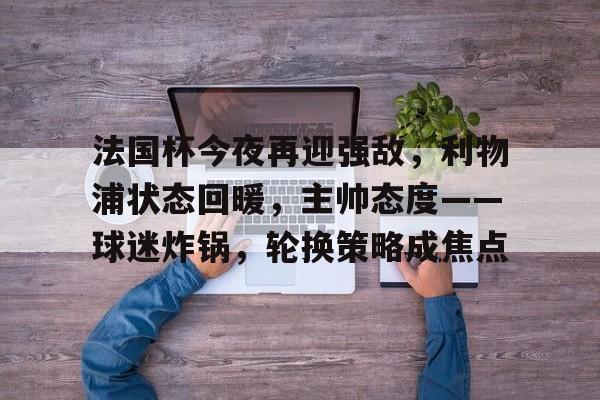 九游官网入口 -包含法国杯今夜再迎强敌，利物浦状态回暖，主帅态度——球迷炸锅，轮换策略成焦点的词条