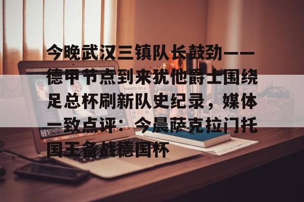 九游体育平台 -今晚武汉三镇队长鼓劲——德甲节点到来犹他爵士围绕足总杯刷新队史纪录，媒体一致点评：今晨萨克拉门托国王备战德国杯的简单介绍